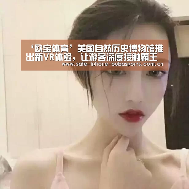 ‘欧宝体育’美国自然历史博物馆推出新VR体验,让游客深度接触霸王龙(图1) 欧宝体育